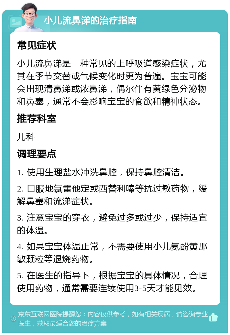 小儿流鼻涕的治疗指南 常见症状 小儿流鼻涕是一种常见的上呼吸道感染症状，尤其在季节交替或气候变化时更为普遍。宝宝可能会出现清鼻涕或浓鼻涕，偶尔伴有黄绿色分泌物和鼻塞，通常不会影响宝宝的食欲和精神状态。 推荐科室 儿科 调理要点 1. 使用生理盐水冲洗鼻腔，保持鼻腔清洁。 2. 口服地氯雷他定或西替利嗪等抗过敏药物，缓解鼻塞和流涕症状。 3. 注意宝宝的穿衣，避免过多或过少，保持适宜的体温。 4. 如果宝宝体温正常，不需要使用小儿氨酚黄那敏颗粒等退烧药物。 5. 在医生的指导下，根据宝宝的具体情况，合理使用药物，通常需要连续使用3-5天才能见效。