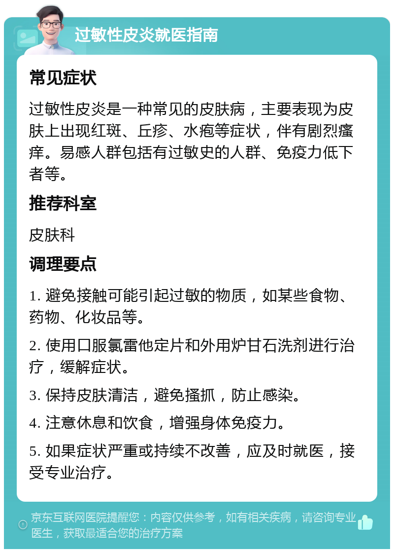 过敏性皮炎就医指南 常见症状 过敏性皮炎是一种常见的皮肤病，主要表现为皮肤上出现红斑、丘疹、水疱等症状，伴有剧烈瘙痒。易感人群包括有过敏史的人群、免疫力低下者等。 推荐科室 皮肤科 调理要点 1. 避免接触可能引起过敏的物质，如某些食物、药物、化妆品等。 2. 使用口服氯雷他定片和外用炉甘石洗剂进行治疗，缓解症状。 3. 保持皮肤清洁，避免搔抓，防止感染。 4. 注意休息和饮食，增强身体免疫力。 5. 如果症状严重或持续不改善，应及时就医，接受专业治疗。