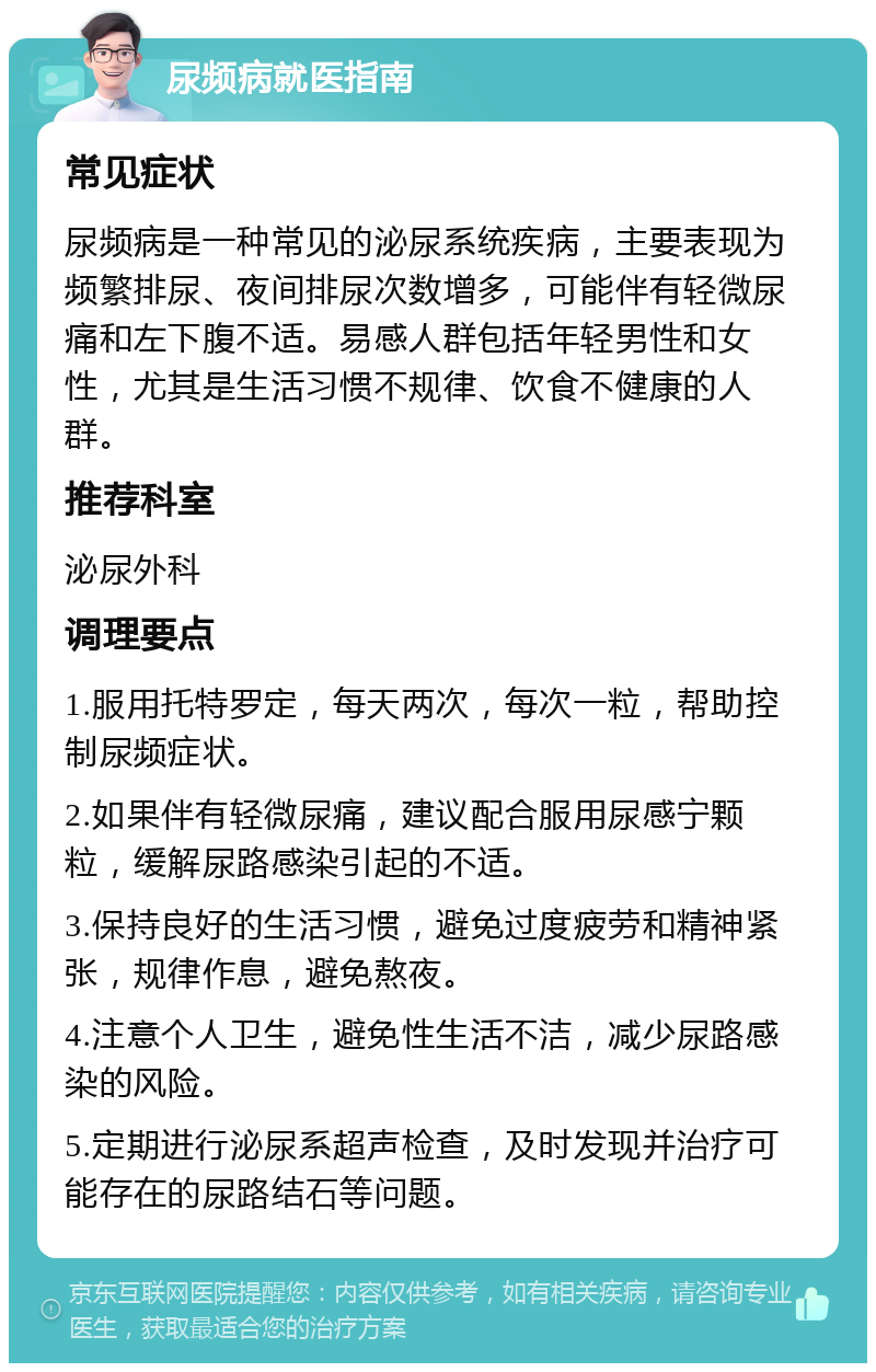 尿频病就医指南 常见症状 尿频病是一种常见的泌尿系统疾病，主要表现为频繁排尿、夜间排尿次数增多，可能伴有轻微尿痛和左下腹不适。易感人群包括年轻男性和女性，尤其是生活习惯不规律、饮食不健康的人群。 推荐科室 泌尿外科 调理要点 1.服用托特罗定，每天两次，每次一粒，帮助控制尿频症状。 2.如果伴有轻微尿痛，建议配合服用尿感宁颗粒，缓解尿路感染引起的不适。 3.保持良好的生活习惯，避免过度疲劳和精神紧张，规律作息，避免熬夜。 4.注意个人卫生，避免性生活不洁，减少尿路感染的风险。 5.定期进行泌尿系超声检查，及时发现并治疗可能存在的尿路结石等问题。