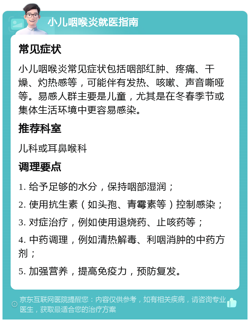 小儿咽喉炎就医指南 常见症状 小儿咽喉炎常见症状包括咽部红肿、疼痛、干燥、灼热感等，可能伴有发热、咳嗽、声音嘶哑等。易感人群主要是儿童，尤其是在冬春季节或集体生活环境中更容易感染。 推荐科室 儿科或耳鼻喉科 调理要点 1. 给予足够的水分，保持咽部湿润； 2. 使用抗生素（如头孢、青霉素等）控制感染； 3. 对症治疗，例如使用退烧药、止咳药等； 4. 中药调理，例如清热解毒、利咽消肿的中药方剂； 5. 加强营养，提高免疫力，预防复发。