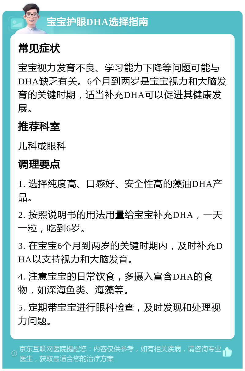 宝宝护眼DHA选择指南 常见症状 宝宝视力发育不良、学习能力下降等问题可能与DHA缺乏有关。6个月到两岁是宝宝视力和大脑发育的关键时期，适当补充DHA可以促进其健康发展。 推荐科室 儿科或眼科 调理要点 1. 选择纯度高、口感好、安全性高的藻油DHA产品。 2. 按照说明书的用法用量给宝宝补充DHA，一天一粒，吃到6岁。 3. 在宝宝6个月到两岁的关键时期内，及时补充DHA以支持视力和大脑发育。 4. 注意宝宝的日常饮食，多摄入富含DHA的食物，如深海鱼类、海藻等。 5. 定期带宝宝进行眼科检查，及时发现和处理视力问题。