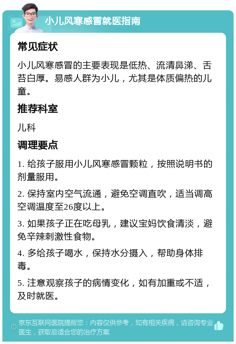 小儿风寒感冒就医指南 常见症状 小儿风寒感冒的主要表现是低热、流清鼻涕、舌苔白厚。易感人群为小儿，尤其是体质偏热的儿童。 推荐科室 儿科 调理要点 1. 给孩子服用小儿风寒感冒颗粒，按照说明书的剂量服用。 2. 保持室内空气流通，避免空调直吹，适当调高空调温度至26度以上。 3. 如果孩子正在吃母乳，建议宝妈饮食清淡，避免辛辣刺激性食物。 4. 多给孩子喝水，保持水分摄入，帮助身体排毒。 5. 注意观察孩子的病情变化，如有加重或不适，及时就医。