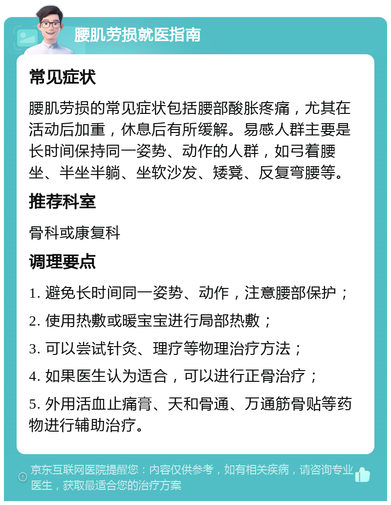 腰肌劳损就医指南 常见症状 腰肌劳损的常见症状包括腰部酸胀疼痛，尤其在活动后加重，休息后有所缓解。易感人群主要是长时间保持同一姿势、动作的人群，如弓着腰坐、半坐半躺、坐软沙发、矮凳、反复弯腰等。 推荐科室 骨科或康复科 调理要点 1. 避免长时间同一姿势、动作，注意腰部保护； 2. 使用热敷或暖宝宝进行局部热敷； 3. 可以尝试针灸、理疗等物理治疗方法； 4. 如果医生认为适合，可以进行正骨治疗； 5. 外用活血止痛膏、天和骨通、万通筋骨贴等药物进行辅助治疗。