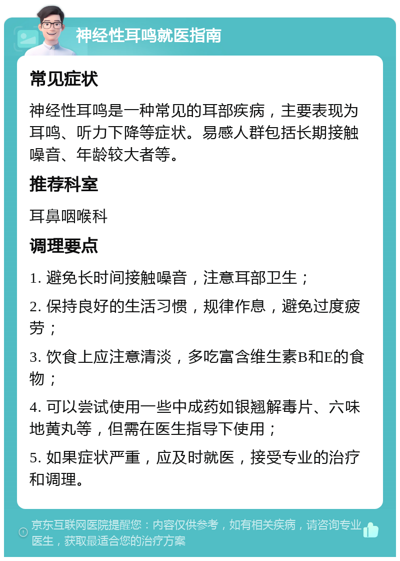 神经性耳鸣就医指南 常见症状 神经性耳鸣是一种常见的耳部疾病，主要表现为耳鸣、听力下降等症状。易感人群包括长期接触噪音、年龄较大者等。 推荐科室 耳鼻咽喉科 调理要点 1. 避免长时间接触噪音，注意耳部卫生； 2. 保持良好的生活习惯，规律作息，避免过度疲劳； 3. 饮食上应注意清淡，多吃富含维生素B和E的食物； 4. 可以尝试使用一些中成药如银翘解毒片、六味地黄丸等，但需在医生指导下使用； 5. 如果症状严重，应及时就医，接受专业的治疗和调理。