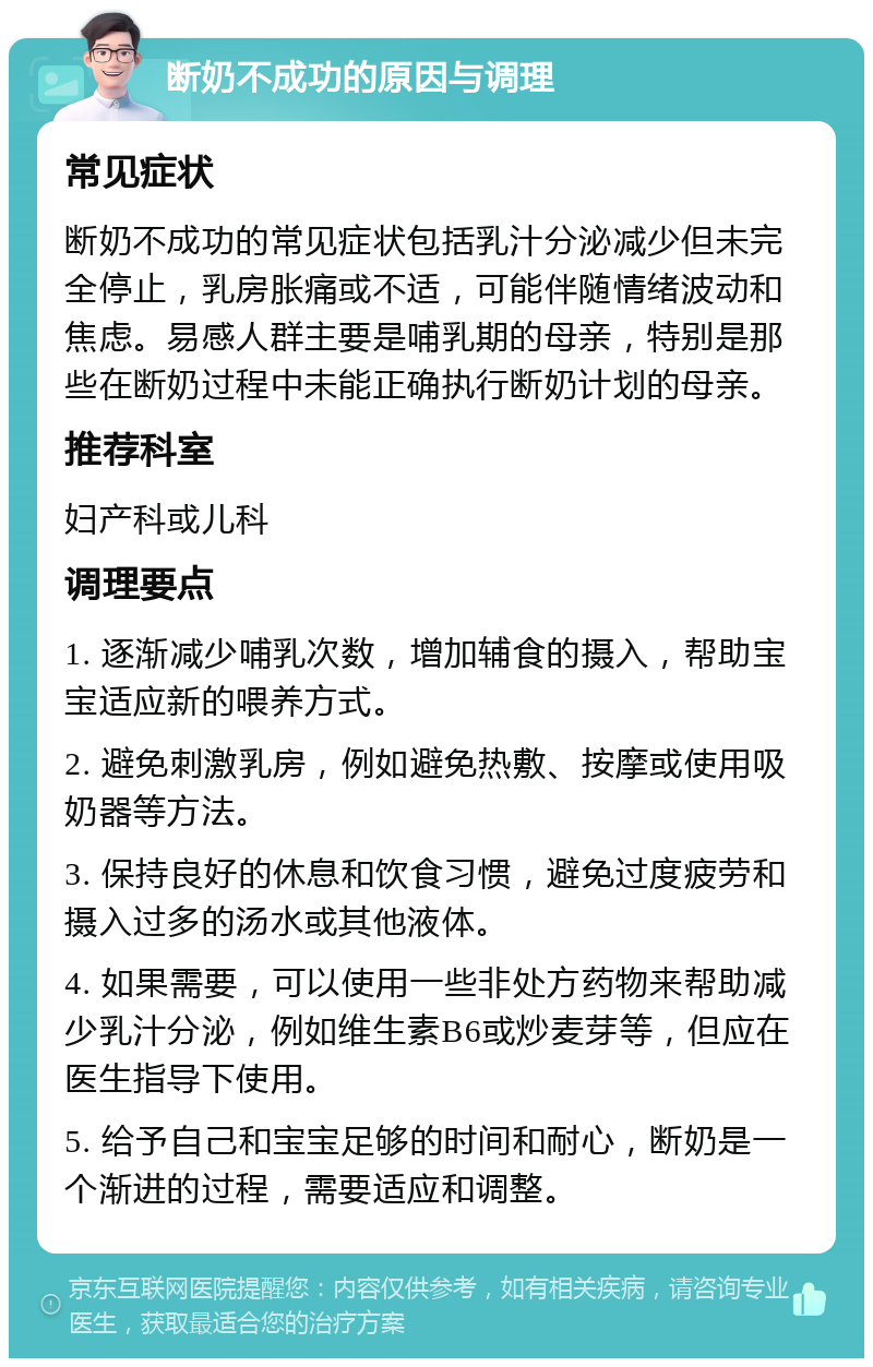 断奶不成功的原因与调理 常见症状 断奶不成功的常见症状包括乳汁分泌减少但未完全停止，乳房胀痛或不适，可能伴随情绪波动和焦虑。易感人群主要是哺乳期的母亲，特别是那些在断奶过程中未能正确执行断奶计划的母亲。 推荐科室 妇产科或儿科 调理要点 1. 逐渐减少哺乳次数，增加辅食的摄入，帮助宝宝适应新的喂养方式。 2. 避免刺激乳房，例如避免热敷、按摩或使用吸奶器等方法。 3. 保持良好的休息和饮食习惯，避免过度疲劳和摄入过多的汤水或其他液体。 4. 如果需要，可以使用一些非处方药物来帮助减少乳汁分泌，例如维生素B6或炒麦芽等，但应在医生指导下使用。 5. 给予自己和宝宝足够的时间和耐心，断奶是一个渐进的过程，需要适应和调整。