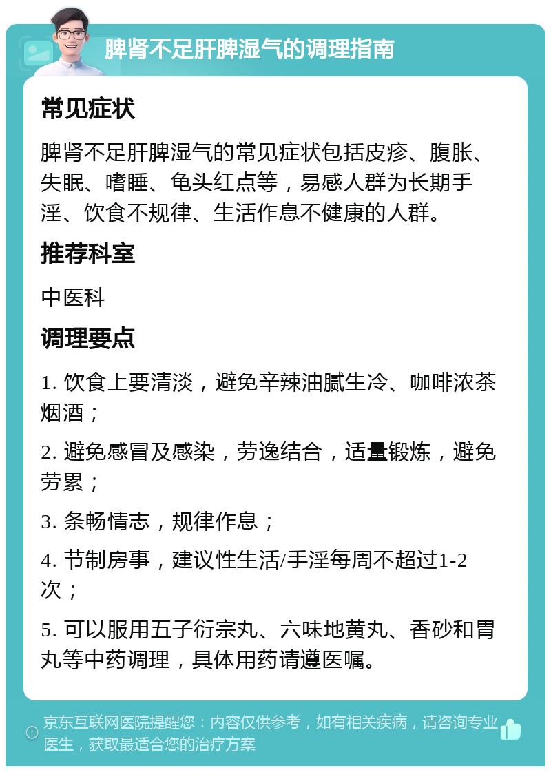 脾肾不足肝脾湿气的调理指南 常见症状 脾肾不足肝脾湿气的常见症状包括皮疹、腹胀、失眠、嗜睡、龟头红点等，易感人群为长期手淫、饮食不规律、生活作息不健康的人群。 推荐科室 中医科 调理要点 1. 饮食上要清淡，避免辛辣油腻生冷、咖啡浓茶烟酒； 2. 避免感冒及感染，劳逸结合，适量锻炼，避免劳累； 3. 条畅情志，规律作息； 4. 节制房事，建议性生活/手淫每周不超过1-2次； 5. 可以服用五子衍宗丸、六味地黄丸、香砂和胃丸等中药调理，具体用药请遵医嘱。