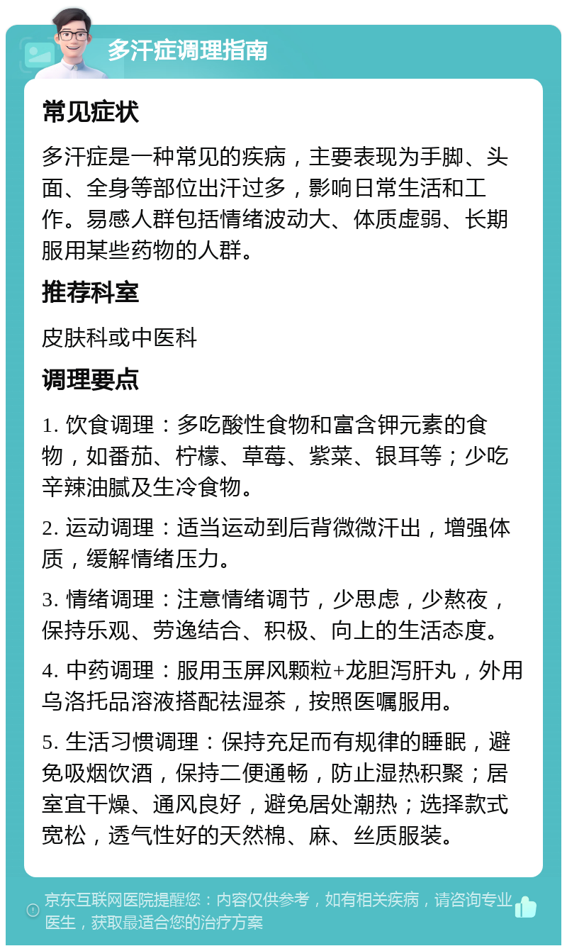 多汗症调理指南 常见症状 多汗症是一种常见的疾病，主要表现为手脚、头面、全身等部位出汗过多，影响日常生活和工作。易感人群包括情绪波动大、体质虚弱、长期服用某些药物的人群。 推荐科室 皮肤科或中医科 调理要点 1. 饮食调理：多吃酸性食物和富含钾元素的食物，如番茄、柠檬、草莓、紫菜、银耳等；少吃辛辣油腻及生冷食物。 2. 运动调理：适当运动到后背微微汗出，增强体质，缓解情绪压力。 3. 情绪调理：注意情绪调节，少思虑，少熬夜，保持乐观、劳逸结合、积极、向上的生活态度。 4. 中药调理：服用玉屏风颗粒+龙胆泻肝丸，外用乌洛托品溶液搭配祛湿茶，按照医嘱服用。 5. 生活习惯调理：保持充足而有规律的睡眠，避免吸烟饮酒，保持二便通畅，防止湿热积聚；居室宜干燥、通风良好，避免居处潮热；选择款式宽松，透气性好的天然棉、麻、丝质服装。