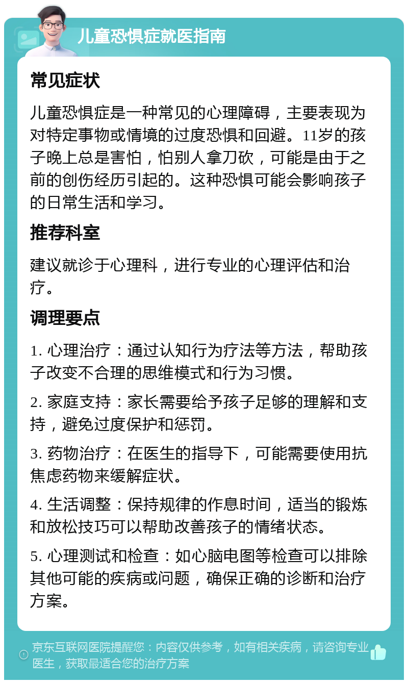 儿童恐惧症就医指南 常见症状 儿童恐惧症是一种常见的心理障碍，主要表现为对特定事物或情境的过度恐惧和回避。11岁的孩子晚上总是害怕，怕别人拿刀砍，可能是由于之前的创伤经历引起的。这种恐惧可能会影响孩子的日常生活和学习。 推荐科室 建议就诊于心理科，进行专业的心理评估和治疗。 调理要点 1. 心理治疗：通过认知行为疗法等方法，帮助孩子改变不合理的思维模式和行为习惯。 2. 家庭支持：家长需要给予孩子足够的理解和支持，避免过度保护和惩罚。 3. 药物治疗：在医生的指导下，可能需要使用抗焦虑药物来缓解症状。 4. 生活调整：保持规律的作息时间，适当的锻炼和放松技巧可以帮助改善孩子的情绪状态。 5. 心理测试和检查：如心脑电图等检查可以排除其他可能的疾病或问题，确保正确的诊断和治疗方案。