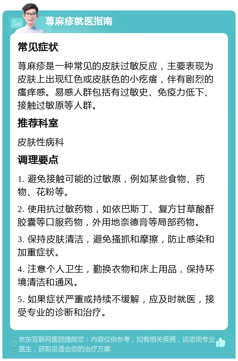 荨麻疹就医指南 常见症状 荨麻疹是一种常见的皮肤过敏反应，主要表现为皮肤上出现红色或皮肤色的小疙瘩，伴有剧烈的瘙痒感。易感人群包括有过敏史、免疫力低下、接触过敏原等人群。 推荐科室 皮肤性病科 调理要点 1. 避免接触可能的过敏原，例如某些食物、药物、花粉等。 2. 使用抗过敏药物，如依巴斯丁、复方甘草酸酐胶囊等口服药物，外用地奈德膏等局部药物。 3. 保持皮肤清洁，避免搔抓和摩擦，防止感染和加重症状。 4. 注意个人卫生，勤换衣物和床上用品，保持环境清洁和通风。 5. 如果症状严重或持续不缓解，应及时就医，接受专业的诊断和治疗。