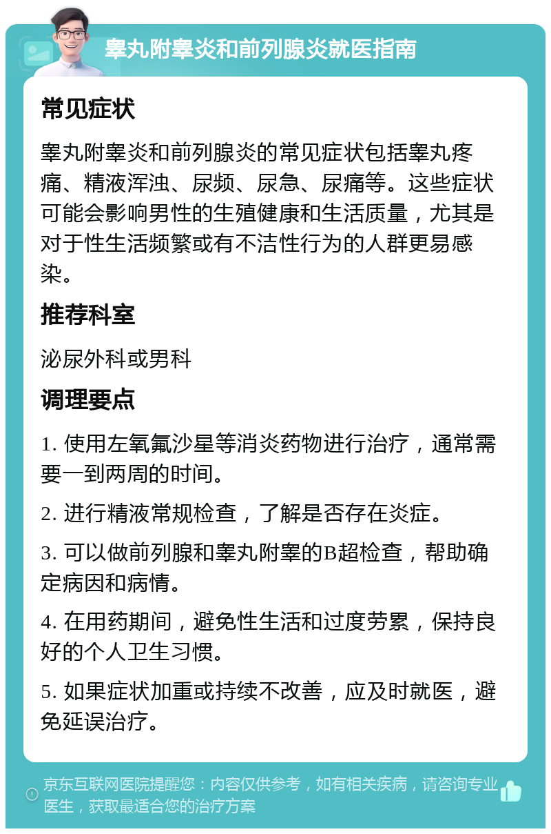 睾丸附睾炎和前列腺炎就医指南 常见症状 睾丸附睾炎和前列腺炎的常见症状包括睾丸疼痛、精液浑浊、尿频、尿急、尿痛等。这些症状可能会影响男性的生殖健康和生活质量，尤其是对于性生活频繁或有不洁性行为的人群更易感染。 推荐科室 泌尿外科或男科 调理要点 1. 使用左氧氟沙星等消炎药物进行治疗，通常需要一到两周的时间。 2. 进行精液常规检查，了解是否存在炎症。 3. 可以做前列腺和睾丸附睾的B超检查，帮助确定病因和病情。 4. 在用药期间，避免性生活和过度劳累，保持良好的个人卫生习惯。 5. 如果症状加重或持续不改善，应及时就医，避免延误治疗。