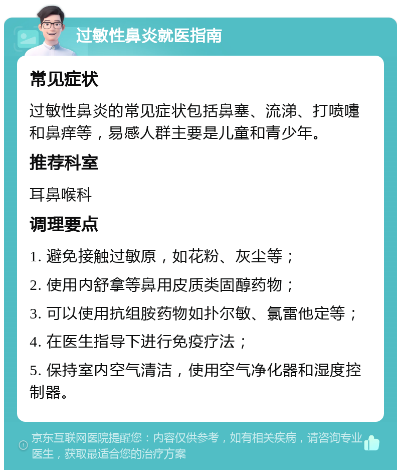 过敏性鼻炎就医指南 常见症状 过敏性鼻炎的常见症状包括鼻塞、流涕、打喷嚏和鼻痒等，易感人群主要是儿童和青少年。 推荐科室 耳鼻喉科 调理要点 1. 避免接触过敏原，如花粉、灰尘等； 2. 使用内舒拿等鼻用皮质类固醇药物； 3. 可以使用抗组胺药物如扑尔敏、氯雷他定等； 4. 在医生指导下进行免疫疗法； 5. 保持室内空气清洁，使用空气净化器和湿度控制器。