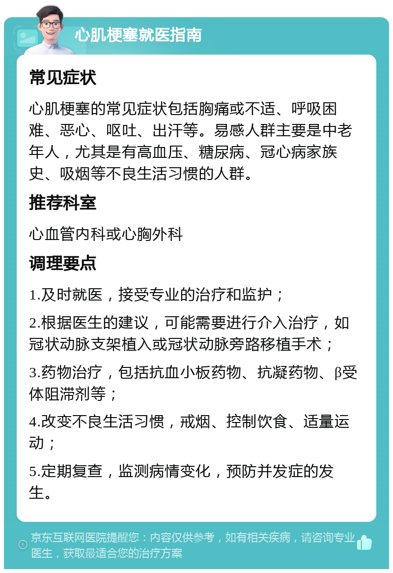 心肌梗塞就医指南 常见症状 心肌梗塞的常见症状包括胸痛或不适、呼吸困难、恶心、呕吐、出汗等。易感人群主要是中老年人，尤其是有高血压、糖尿病、冠心病家族史、吸烟等不良生活习惯的人群。 推荐科室 心血管内科或心胸外科 调理要点 1.及时就医，接受专业的治疗和监护； 2.根据医生的建议，可能需要进行介入治疗，如冠状动脉支架植入或冠状动脉旁路移植手术； 3.药物治疗，包括抗血小板药物、抗凝药物、β受体阻滞剂等； 4.改变不良生活习惯，戒烟、控制饮食、适量运动； 5.定期复查，监测病情变化，预防并发症的发生。