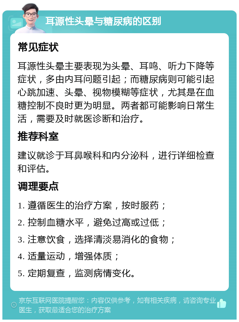 耳源性头晕与糖尿病的区别 常见症状 耳源性头晕主要表现为头晕、耳鸣、听力下降等症状，多由内耳问题引起；而糖尿病则可能引起心跳加速、头晕、视物模糊等症状，尤其是在血糖控制不良时更为明显。两者都可能影响日常生活，需要及时就医诊断和治疗。 推荐科室 建议就诊于耳鼻喉科和内分泌科，进行详细检查和评估。 调理要点 1. 遵循医生的治疗方案，按时服药； 2. 控制血糖水平，避免过高或过低； 3. 注意饮食，选择清淡易消化的食物； 4. 适量运动，增强体质； 5. 定期复查，监测病情变化。