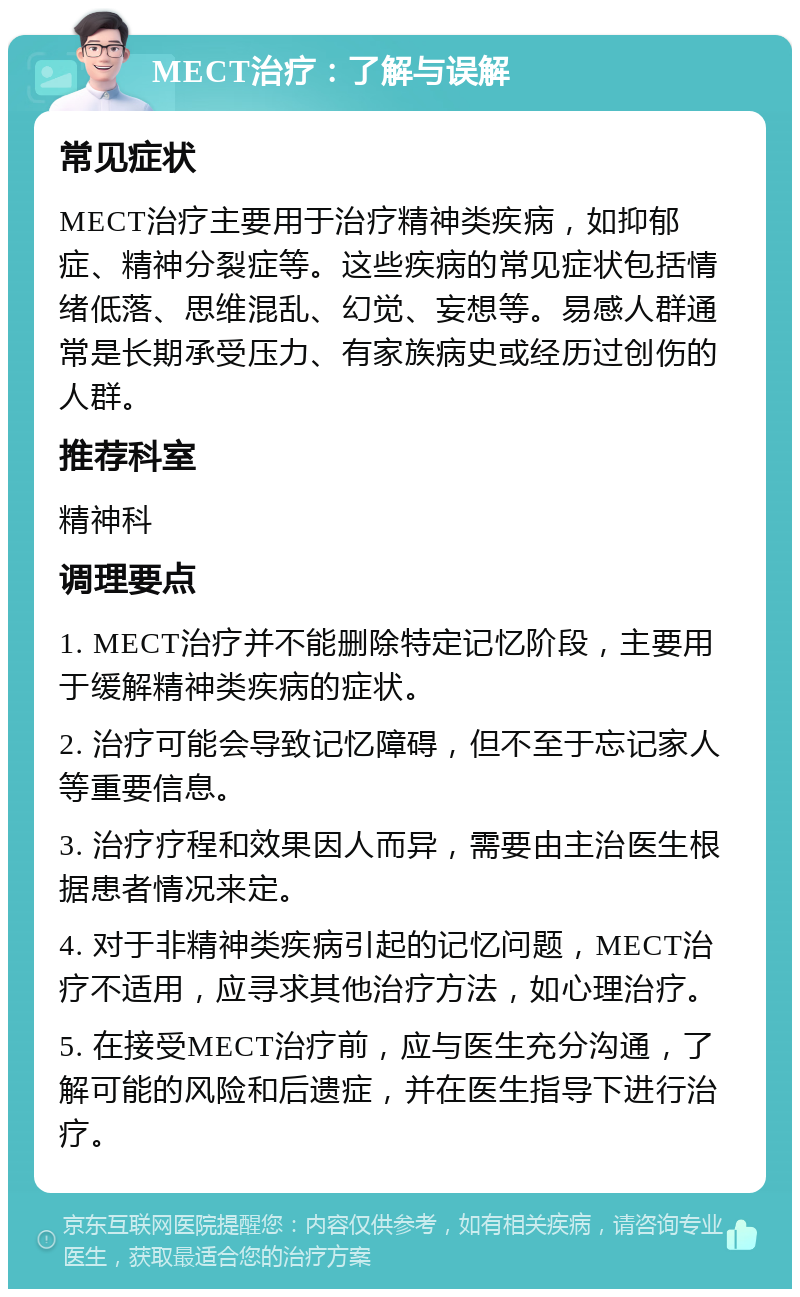 MECT治疗：了解与误解 常见症状 MECT治疗主要用于治疗精神类疾病，如抑郁症、精神分裂症等。这些疾病的常见症状包括情绪低落、思维混乱、幻觉、妄想等。易感人群通常是长期承受压力、有家族病史或经历过创伤的人群。 推荐科室 精神科 调理要点 1. MECT治疗并不能删除特定记忆阶段，主要用于缓解精神类疾病的症状。 2. 治疗可能会导致记忆障碍，但不至于忘记家人等重要信息。 3. 治疗疗程和效果因人而异，需要由主治医生根据患者情况来定。 4. 对于非精神类疾病引起的记忆问题，MECT治疗不适用，应寻求其他治疗方法，如心理治疗。 5. 在接受MECT治疗前，应与医生充分沟通，了解可能的风险和后遗症，并在医生指导下进行治疗。