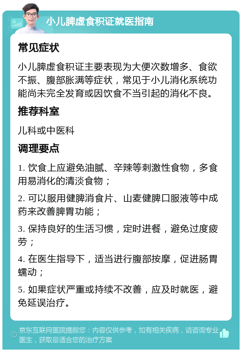 小儿脾虚食积证就医指南 常见症状 小儿脾虚食积证主要表现为大便次数增多、食欲不振、腹部胀满等症状，常见于小儿消化系统功能尚未完全发育或因饮食不当引起的消化不良。 推荐科室 儿科或中医科 调理要点 1. 饮食上应避免油腻、辛辣等刺激性食物，多食用易消化的清淡食物； 2. 可以服用健脾消食片、山麦健脾口服液等中成药来改善脾胃功能； 3. 保持良好的生活习惯，定时进餐，避免过度疲劳； 4. 在医生指导下，适当进行腹部按摩，促进肠胃蠕动； 5. 如果症状严重或持续不改善，应及时就医，避免延误治疗。