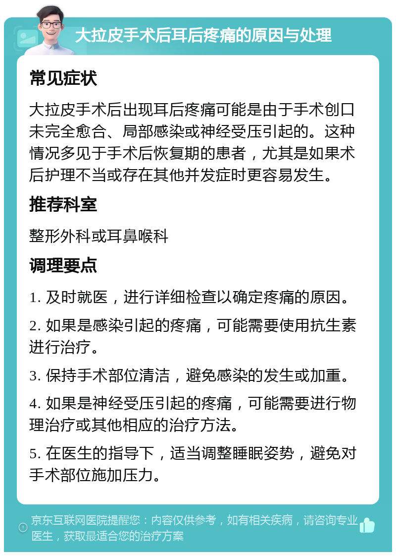 大拉皮手术后耳后疼痛的原因与处理 常见症状 大拉皮手术后出现耳后疼痛可能是由于手术创口未完全愈合、局部感染或神经受压引起的。这种情况多见于手术后恢复期的患者，尤其是如果术后护理不当或存在其他并发症时更容易发生。 推荐科室 整形外科或耳鼻喉科 调理要点 1. 及时就医，进行详细检查以确定疼痛的原因。 2. 如果是感染引起的疼痛，可能需要使用抗生素进行治疗。 3. 保持手术部位清洁，避免感染的发生或加重。 4. 如果是神经受压引起的疼痛，可能需要进行物理治疗或其他相应的治疗方法。 5. 在医生的指导下，适当调整睡眠姿势，避免对手术部位施加压力。