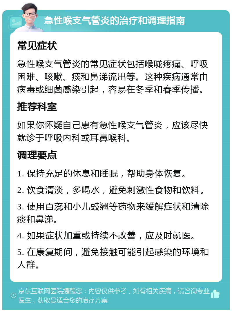 急性喉支气管炎的治疗和调理指南 常见症状 急性喉支气管炎的常见症状包括喉咙疼痛、呼吸困难、咳嗽、痰和鼻涕流出等。这种疾病通常由病毒或细菌感染引起，容易在冬季和春季传播。 推荐科室 如果你怀疑自己患有急性喉支气管炎，应该尽快就诊于呼吸内科或耳鼻喉科。 调理要点 1. 保持充足的休息和睡眠，帮助身体恢复。 2. 饮食清淡，多喝水，避免刺激性食物和饮料。 3. 使用百蕊和小儿豉翘等药物来缓解症状和清除痰和鼻涕。 4. 如果症状加重或持续不改善，应及时就医。 5. 在康复期间，避免接触可能引起感染的环境和人群。