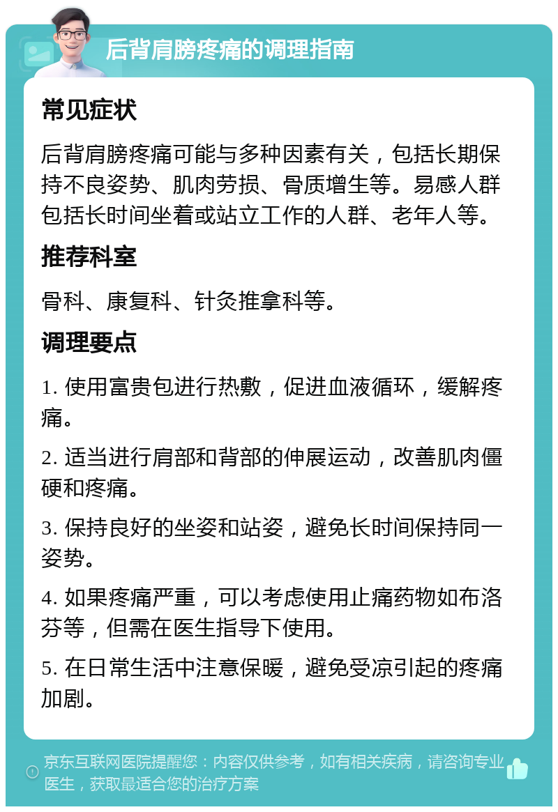 后背肩膀疼痛的调理指南 常见症状 后背肩膀疼痛可能与多种因素有关，包括长期保持不良姿势、肌肉劳损、骨质增生等。易感人群包括长时间坐着或站立工作的人群、老年人等。 推荐科室 骨科、康复科、针灸推拿科等。 调理要点 1. 使用富贵包进行热敷，促进血液循环，缓解疼痛。 2. 适当进行肩部和背部的伸展运动，改善肌肉僵硬和疼痛。 3. 保持良好的坐姿和站姿，避免长时间保持同一姿势。 4. 如果疼痛严重，可以考虑使用止痛药物如布洛芬等，但需在医生指导下使用。 5. 在日常生活中注意保暖，避免受凉引起的疼痛加剧。