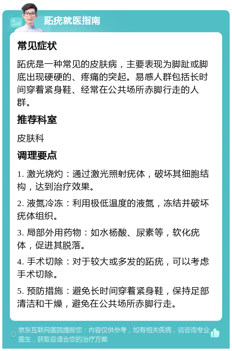 跖疣就医指南 常见症状 跖疣是一种常见的皮肤病，主要表现为脚趾或脚底出现硬硬的、疼痛的突起。易感人群包括长时间穿着紧身鞋、经常在公共场所赤脚行走的人群。 推荐科室 皮肤科 调理要点 1. 激光烧灼：通过激光照射疣体，破坏其细胞结构，达到治疗效果。 2. 液氮冷冻：利用极低温度的液氮，冻结并破坏疣体组织。 3. 局部外用药物：如水杨酸、尿素等，软化疣体，促进其脱落。 4. 手术切除：对于较大或多发的跖疣，可以考虑手术切除。 5. 预防措施：避免长时间穿着紧身鞋，保持足部清洁和干燥，避免在公共场所赤脚行走。