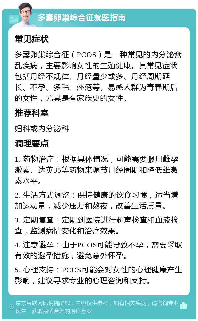 多囊卵巢综合征就医指南 常见症状 多囊卵巢综合征（PCOS）是一种常见的内分泌紊乱疾病，主要影响女性的生殖健康。其常见症状包括月经不规律、月经量少或多、月经周期延长、不孕、多毛、痤疮等。易感人群为青春期后的女性，尤其是有家族史的女性。 推荐科室 妇科或内分泌科 调理要点 1. 药物治疗：根据具体情况，可能需要服用雌孕激素、达英35等药物来调节月经周期和降低雄激素水平。 2. 生活方式调整：保持健康的饮食习惯，适当增加运动量，减少压力和熬夜，改善生活质量。 3. 定期复查：定期到医院进行超声检查和血液检查，监测病情变化和治疗效果。 4. 注意避孕：由于PCOS可能导致不孕，需要采取有效的避孕措施，避免意外怀孕。 5. 心理支持：PCOS可能会对女性的心理健康产生影响，建议寻求专业的心理咨询和支持。