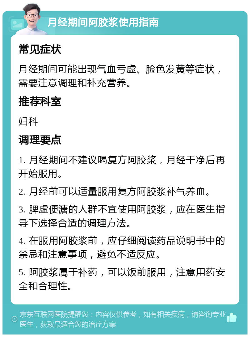 月经期间阿胶浆使用指南 常见症状 月经期间可能出现气血亏虚、脸色发黄等症状，需要注意调理和补充营养。 推荐科室 妇科 调理要点 1. 月经期间不建议喝复方阿胶浆，月经干净后再开始服用。 2. 月经前可以适量服用复方阿胶浆补气养血。 3. 脾虚便溏的人群不宜使用阿胶浆，应在医生指导下选择合适的调理方法。 4. 在服用阿胶浆前，应仔细阅读药品说明书中的禁忌和注意事项，避免不适反应。 5. 阿胶浆属于补药，可以饭前服用，注意用药安全和合理性。