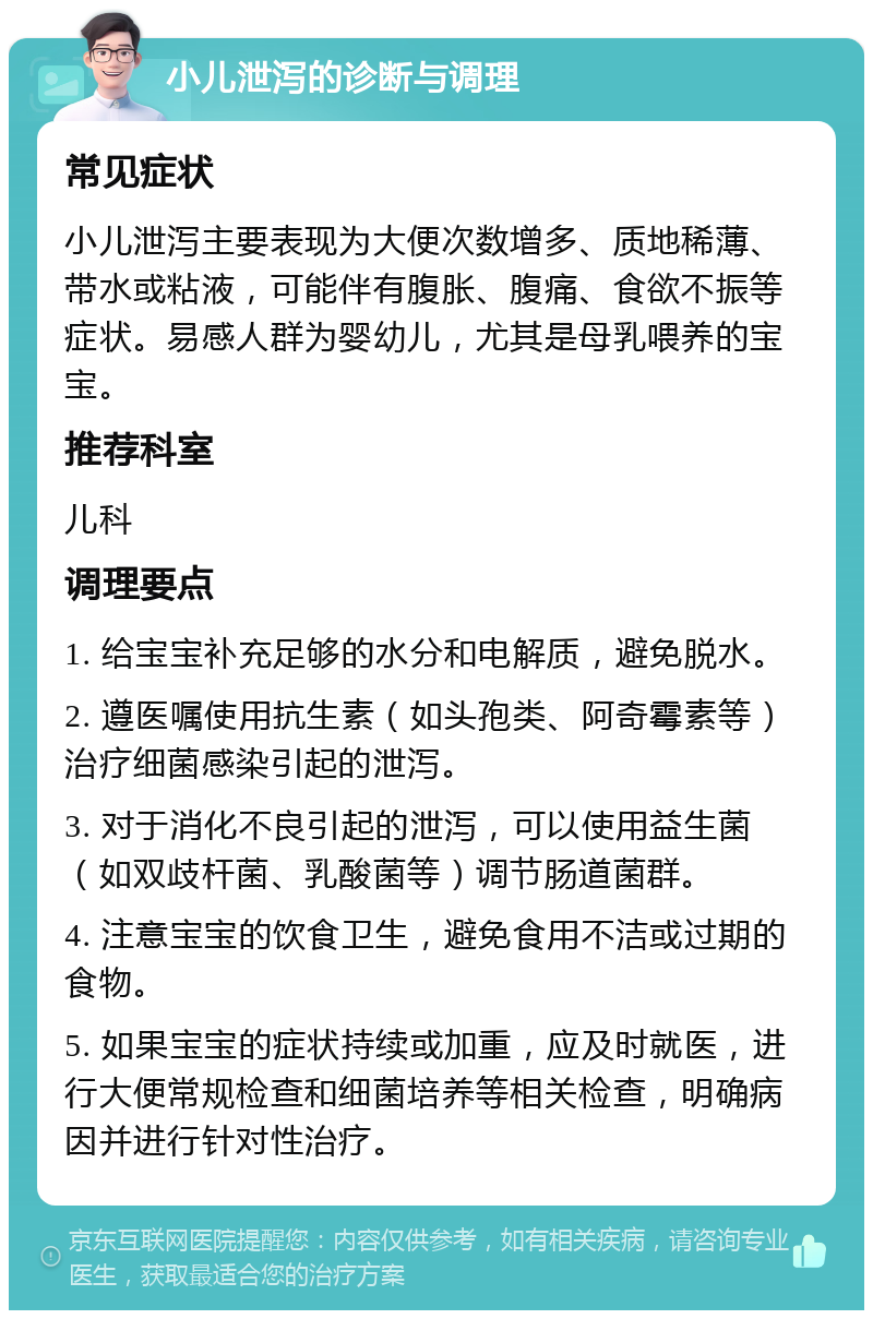 小儿泄泻的诊断与调理 常见症状 小儿泄泻主要表现为大便次数增多、质地稀薄、带水或粘液，可能伴有腹胀、腹痛、食欲不振等症状。易感人群为婴幼儿，尤其是母乳喂养的宝宝。 推荐科室 儿科 调理要点 1. 给宝宝补充足够的水分和电解质，避免脱水。 2. 遵医嘱使用抗生素（如头孢类、阿奇霉素等）治疗细菌感染引起的泄泻。 3. 对于消化不良引起的泄泻，可以使用益生菌（如双歧杆菌、乳酸菌等）调节肠道菌群。 4. 注意宝宝的饮食卫生，避免食用不洁或过期的食物。 5. 如果宝宝的症状持续或加重，应及时就医，进行大便常规检查和细菌培养等相关检查，明确病因并进行针对性治疗。