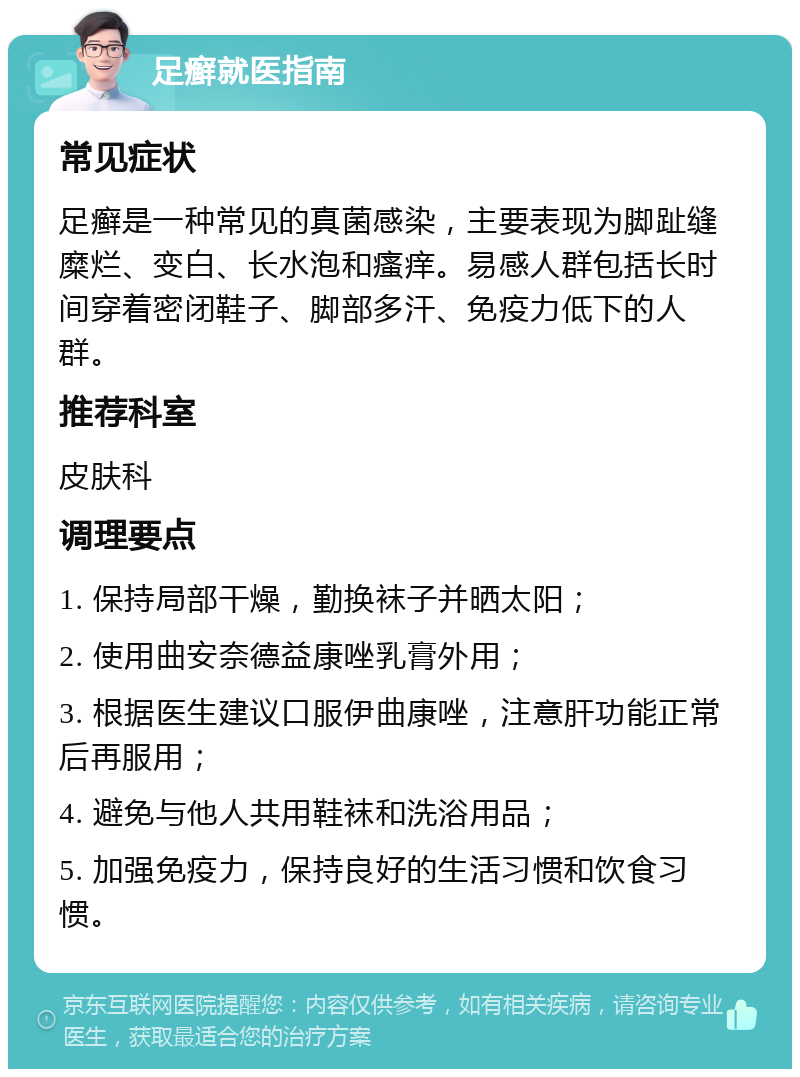 足癣就医指南 常见症状 足癣是一种常见的真菌感染，主要表现为脚趾缝糜烂、变白、长水泡和瘙痒。易感人群包括长时间穿着密闭鞋子、脚部多汗、免疫力低下的人群。 推荐科室 皮肤科 调理要点 1. 保持局部干燥，勤换袜子并晒太阳； 2. 使用曲安奈德益康唑乳膏外用； 3. 根据医生建议口服伊曲康唑，注意肝功能正常后再服用； 4. 避免与他人共用鞋袜和洗浴用品； 5. 加强免疫力，保持良好的生活习惯和饮食习惯。