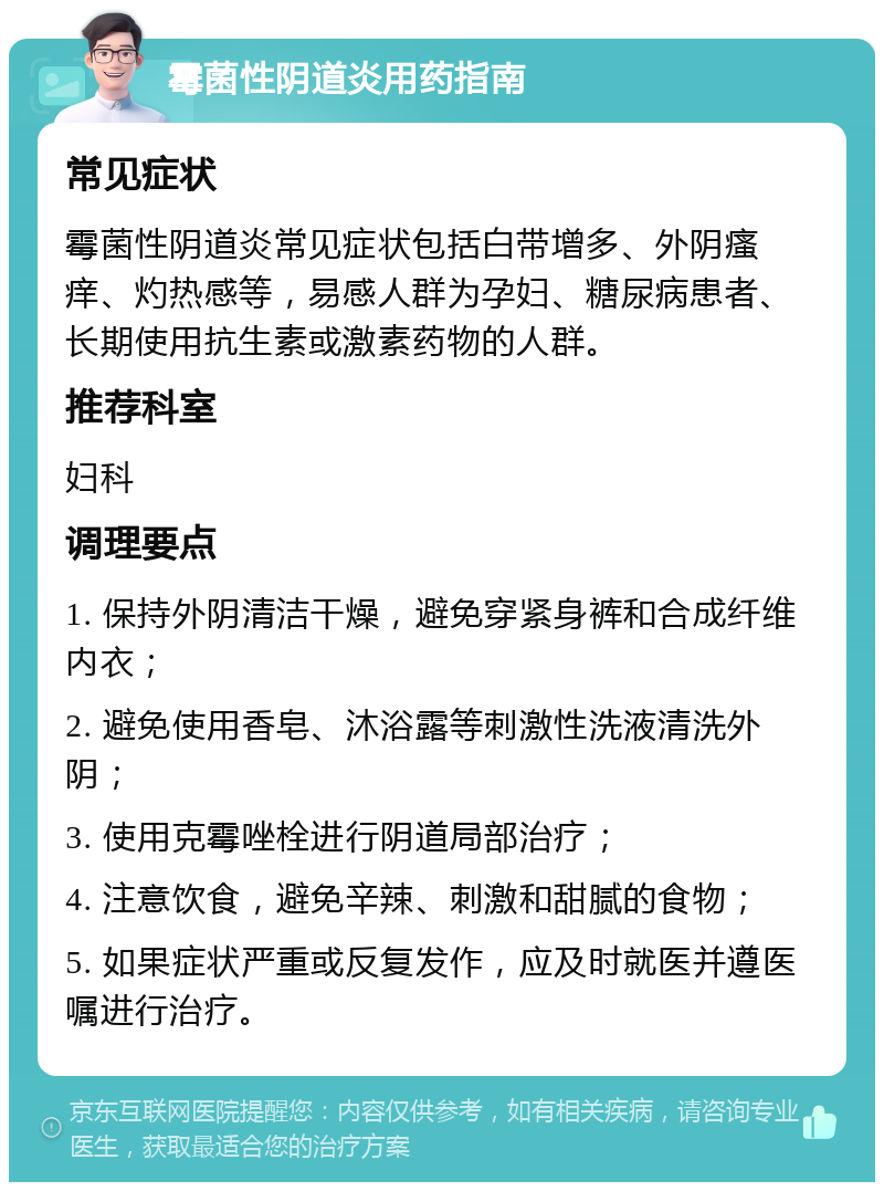 霉菌性阴道炎用药指南 常见症状 霉菌性阴道炎常见症状包括白带增多、外阴瘙痒、灼热感等，易感人群为孕妇、糖尿病患者、长期使用抗生素或激素药物的人群。 推荐科室 妇科 调理要点 1. 保持外阴清洁干燥，避免穿紧身裤和合成纤维内衣； 2. 避免使用香皂、沐浴露等刺激性洗液清洗外阴； 3. 使用克霉唑栓进行阴道局部治疗； 4. 注意饮食，避免辛辣、刺激和甜腻的食物； 5. 如果症状严重或反复发作，应及时就医并遵医嘱进行治疗。