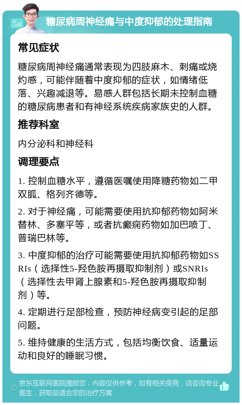 糖尿病周神经痛与中度抑郁的处理指南 常见症状 糖尿病周神经痛通常表现为四肢麻木、刺痛或烧灼感，可能伴随着中度抑郁的症状，如情绪低落、兴趣减退等。易感人群包括长期未控制血糖的糖尿病患者和有神经系统疾病家族史的人群。 推荐科室 内分泌科和神经科 调理要点 1. 控制血糖水平，遵循医嘱使用降糖药物如二甲双胍、格列齐德等。 2. 对于神经痛，可能需要使用抗抑郁药物如阿米替林、多塞平等，或者抗癫痫药物如加巴喷丁、普瑞巴林等。 3. 中度抑郁的治疗可能需要使用抗抑郁药物如SSRIs（选择性5-羟色胺再摄取抑制剂）或SNRIs（选择性去甲肾上腺素和5-羟色胺再摄取抑制剂）等。 4. 定期进行足部检查，预防神经病变引起的足部问题。 5. 维持健康的生活方式，包括均衡饮食、适量运动和良好的睡眠习惯。