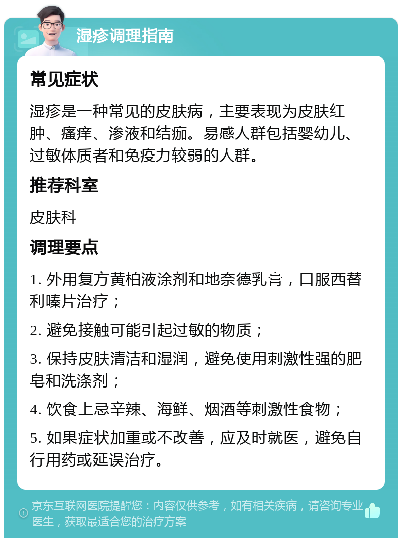 湿疹调理指南 常见症状 湿疹是一种常见的皮肤病，主要表现为皮肤红肿、瘙痒、渗液和结痂。易感人群包括婴幼儿、过敏体质者和免疫力较弱的人群。 推荐科室 皮肤科 调理要点 1. 外用复方黄柏液涂剂和地奈德乳膏，口服西替利嗪片治疗； 2. 避免接触可能引起过敏的物质； 3. 保持皮肤清洁和湿润，避免使用刺激性强的肥皂和洗涤剂； 4. 饮食上忌辛辣、海鲜、烟酒等刺激性食物； 5. 如果症状加重或不改善，应及时就医，避免自行用药或延误治疗。