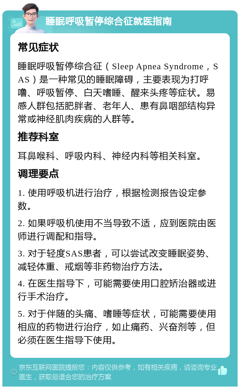 睡眠呼吸暂停综合征就医指南 常见症状 睡眠呼吸暂停综合征（Sleep Apnea Syndrome，SAS）是一种常见的睡眠障碍，主要表现为打呼噜、呼吸暂停、白天嗜睡、醒来头疼等症状。易感人群包括肥胖者、老年人、患有鼻咽部结构异常或神经肌肉疾病的人群等。 推荐科室 耳鼻喉科、呼吸内科、神经内科等相关科室。 调理要点 1. 使用呼吸机进行治疗，根据检测报告设定参数。 2. 如果呼吸机使用不当导致不适，应到医院由医师进行调配和指导。 3. 对于轻度SAS患者，可以尝试改变睡眠姿势、减轻体重、戒烟等非药物治疗方法。 4. 在医生指导下，可能需要使用口腔矫治器或进行手术治疗。 5. 对于伴随的头痛、嗜睡等症状，可能需要使用相应的药物进行治疗，如止痛药、兴奋剂等，但必须在医生指导下使用。