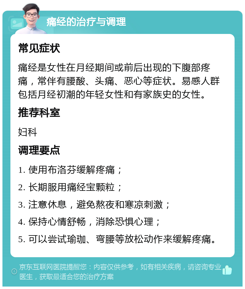 痛经的治疗与调理 常见症状 痛经是女性在月经期间或前后出现的下腹部疼痛，常伴有腰酸、头痛、恶心等症状。易感人群包括月经初潮的年轻女性和有家族史的女性。 推荐科室 妇科 调理要点 1. 使用布洛芬缓解疼痛； 2. 长期服用痛经宝颗粒； 3. 注意休息，避免熬夜和寒凉刺激； 4. 保持心情舒畅，消除恐惧心理； 5. 可以尝试瑜珈、弯腰等放松动作来缓解疼痛。