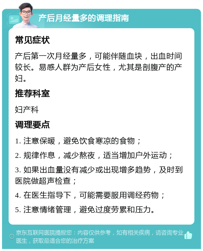 产后月经量多的调理指南 常见症状 产后第一次月经量多，可能伴随血块，出血时间较长。易感人群为产后女性，尤其是剖腹产的产妇。 推荐科室 妇产科 调理要点 1. 注意保暖，避免饮食寒凉的食物； 2. 规律作息，减少熬夜，适当增加户外运动； 3. 如果出血量没有减少或出现增多趋势，及时到医院做超声检查； 4. 在医生指导下，可能需要服用调经药物； 5. 注意情绪管理，避免过度劳累和压力。