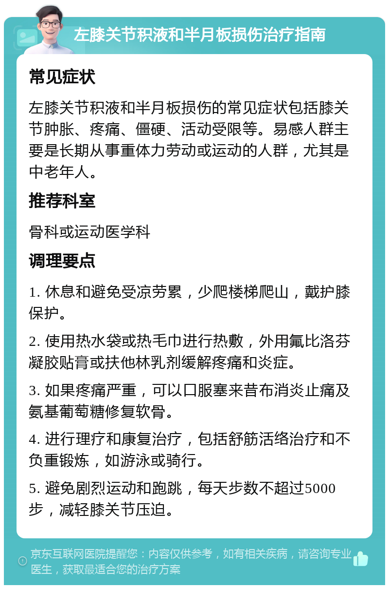 左膝关节积液和半月板损伤治疗指南 常见症状 左膝关节积液和半月板损伤的常见症状包括膝关节肿胀、疼痛、僵硬、活动受限等。易感人群主要是长期从事重体力劳动或运动的人群，尤其是中老年人。 推荐科室 骨科或运动医学科 调理要点 1. 休息和避免受凉劳累，少爬楼梯爬山，戴护膝保护。 2. 使用热水袋或热毛巾进行热敷，外用氟比洛芬凝胶贴膏或扶他林乳剂缓解疼痛和炎症。 3. 如果疼痛严重，可以口服塞来昔布消炎止痛及氨基葡萄糖修复软骨。 4. 进行理疗和康复治疗，包括舒筋活络治疗和不负重锻炼，如游泳或骑行。 5. 避免剧烈运动和跑跳，每天步数不超过5000步，减轻膝关节压迫。