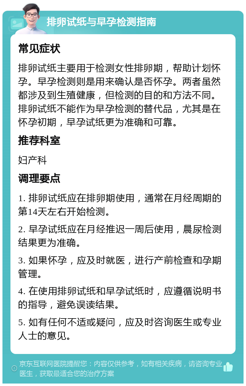 排卵试纸与早孕检测指南 常见症状 排卵试纸主要用于检测女性排卵期，帮助计划怀孕。早孕检测则是用来确认是否怀孕。两者虽然都涉及到生殖健康，但检测的目的和方法不同。排卵试纸不能作为早孕检测的替代品，尤其是在怀孕初期，早孕试纸更为准确和可靠。 推荐科室 妇产科 调理要点 1. 排卵试纸应在排卵期使用，通常在月经周期的第14天左右开始检测。 2. 早孕试纸应在月经推迟一周后使用，晨尿检测结果更为准确。 3. 如果怀孕，应及时就医，进行产前检查和孕期管理。 4. 在使用排卵试纸和早孕试纸时，应遵循说明书的指导，避免误读结果。 5. 如有任何不适或疑问，应及时咨询医生或专业人士的意见。