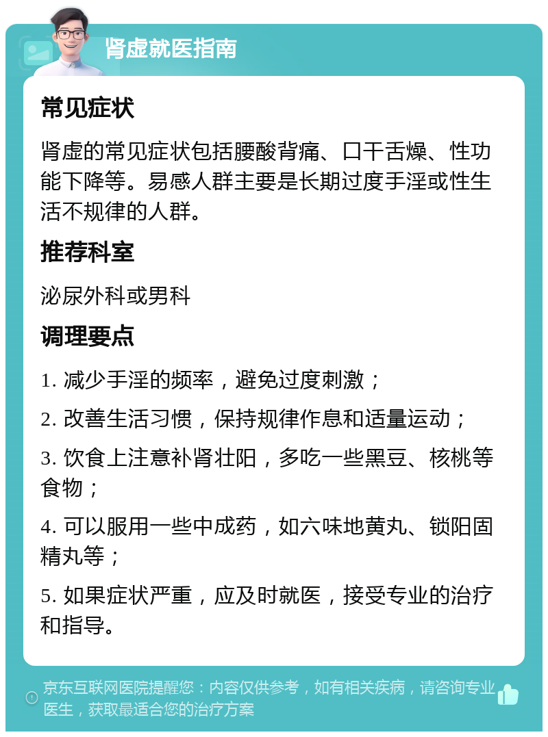 肾虚就医指南 常见症状 肾虚的常见症状包括腰酸背痛、口干舌燥、性功能下降等。易感人群主要是长期过度手淫或性生活不规律的人群。 推荐科室 泌尿外科或男科 调理要点 1. 减少手淫的频率，避免过度刺激； 2. 改善生活习惯，保持规律作息和适量运动； 3. 饮食上注意补肾壮阳，多吃一些黑豆、核桃等食物； 4. 可以服用一些中成药，如六味地黄丸、锁阳固精丸等； 5. 如果症状严重，应及时就医，接受专业的治疗和指导。