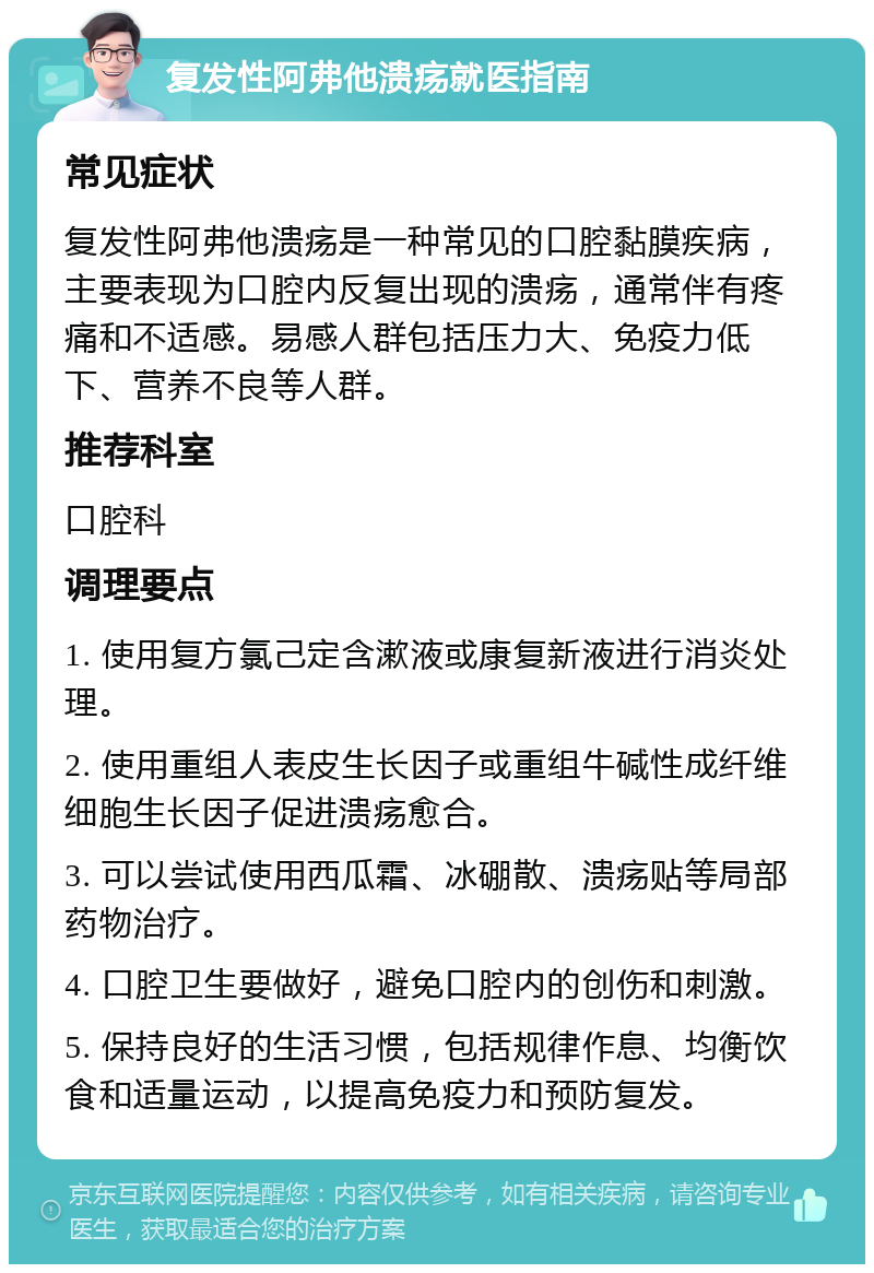 复发性阿弗他溃疡就医指南 常见症状 复发性阿弗他溃疡是一种常见的口腔黏膜疾病，主要表现为口腔内反复出现的溃疡，通常伴有疼痛和不适感。易感人群包括压力大、免疫力低下、营养不良等人群。 推荐科室 口腔科 调理要点 1. 使用复方氯己定含漱液或康复新液进行消炎处理。 2. 使用重组人表皮生长因子或重组牛碱性成纤维细胞生长因子促进溃疡愈合。 3. 可以尝试使用西瓜霜、冰硼散、溃疡贴等局部药物治疗。 4. 口腔卫生要做好，避免口腔内的创伤和刺激。 5. 保持良好的生活习惯，包括规律作息、均衡饮食和适量运动，以提高免疫力和预防复发。