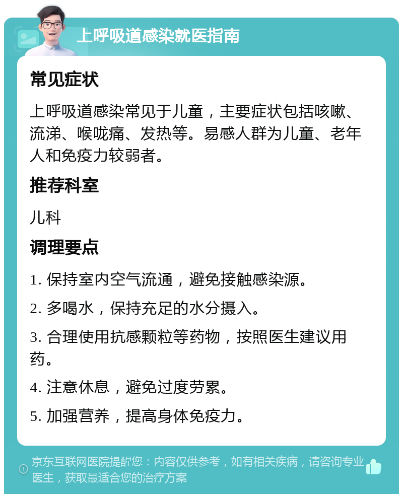 上呼吸道感染就医指南 常见症状 上呼吸道感染常见于儿童，主要症状包括咳嗽、流涕、喉咙痛、发热等。易感人群为儿童、老年人和免疫力较弱者。 推荐科室 儿科 调理要点 1. 保持室内空气流通，避免接触感染源。 2. 多喝水，保持充足的水分摄入。 3. 合理使用抗感颗粒等药物，按照医生建议用药。 4. 注意休息，避免过度劳累。 5. 加强营养，提高身体免疫力。