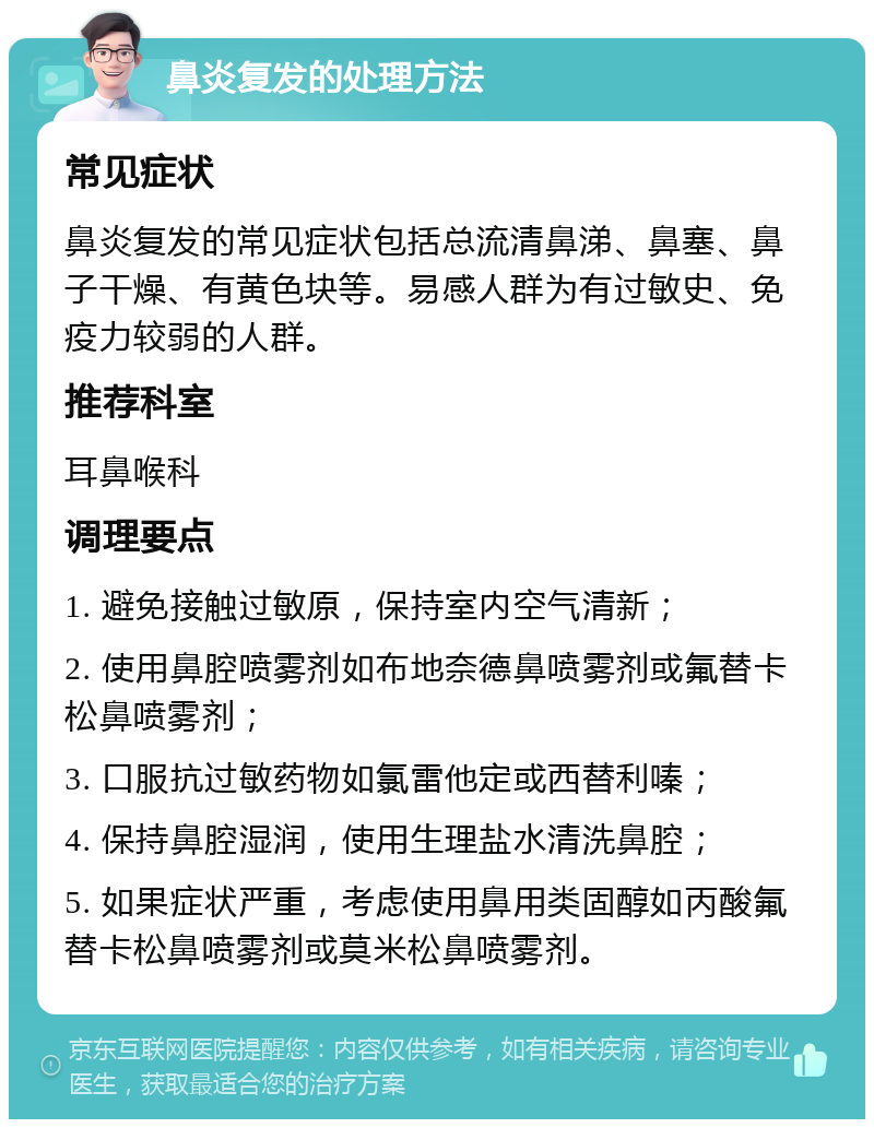 鼻炎复发的处理方法 常见症状 鼻炎复发的常见症状包括总流清鼻涕、鼻塞、鼻子干燥、有黄色块等。易感人群为有过敏史、免疫力较弱的人群。 推荐科室 耳鼻喉科 调理要点 1. 避免接触过敏原，保持室内空气清新； 2. 使用鼻腔喷雾剂如布地奈德鼻喷雾剂或氟替卡松鼻喷雾剂； 3. 口服抗过敏药物如氯雷他定或西替利嗪； 4. 保持鼻腔湿润，使用生理盐水清洗鼻腔； 5. 如果症状严重，考虑使用鼻用类固醇如丙酸氟替卡松鼻喷雾剂或莫米松鼻喷雾剂。