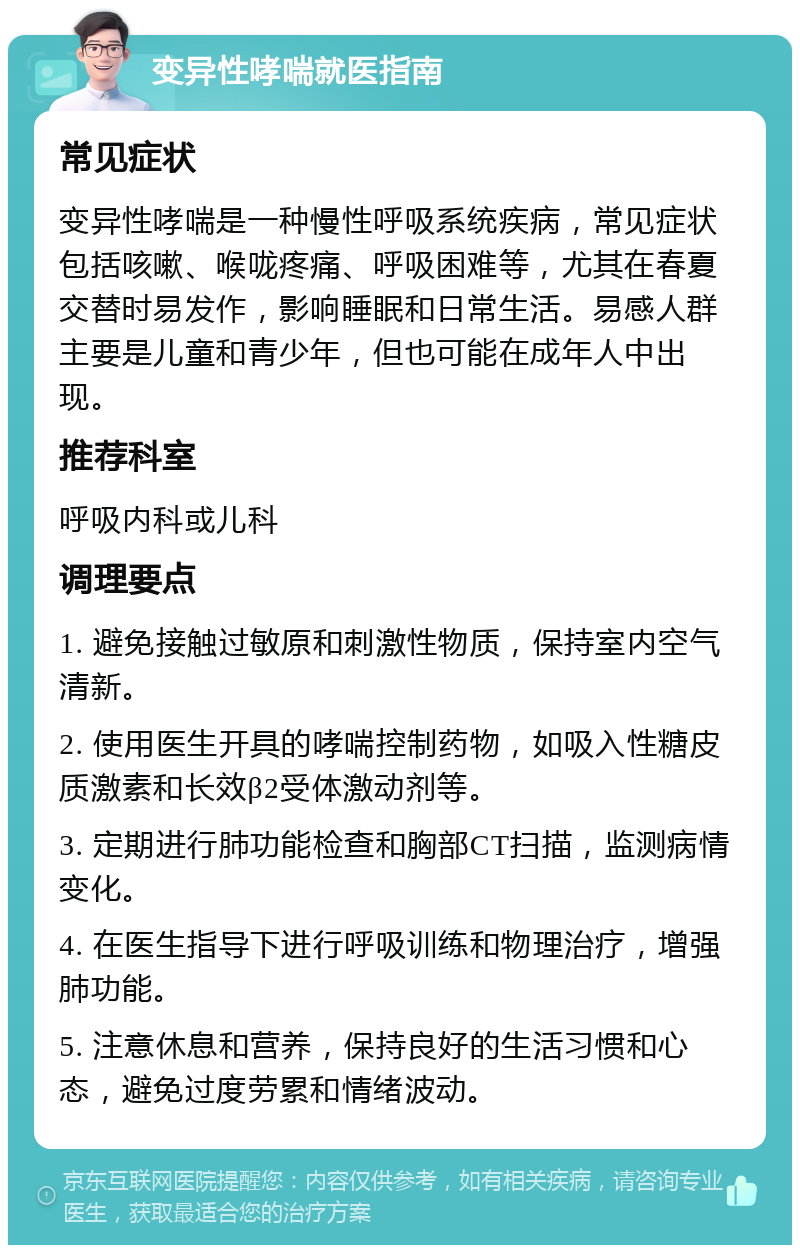 变异性哮喘就医指南 常见症状 变异性哮喘是一种慢性呼吸系统疾病，常见症状包括咳嗽、喉咙疼痛、呼吸困难等，尤其在春夏交替时易发作，影响睡眠和日常生活。易感人群主要是儿童和青少年，但也可能在成年人中出现。 推荐科室 呼吸内科或儿科 调理要点 1. 避免接触过敏原和刺激性物质，保持室内空气清新。 2. 使用医生开具的哮喘控制药物，如吸入性糖皮质激素和长效β2受体激动剂等。 3. 定期进行肺功能检查和胸部CT扫描，监测病情变化。 4. 在医生指导下进行呼吸训练和物理治疗，增强肺功能。 5. 注意休息和营养，保持良好的生活习惯和心态，避免过度劳累和情绪波动。