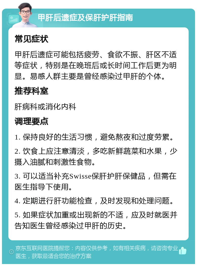 甲肝后遗症及保肝护肝指南 常见症状 甲肝后遗症可能包括疲劳、食欲不振、肝区不适等症状，特别是在晚班后或长时间工作后更为明显。易感人群主要是曾经感染过甲肝的个体。 推荐科室 肝病科或消化内科 调理要点 1. 保持良好的生活习惯，避免熬夜和过度劳累。 2. 饮食上应注意清淡，多吃新鲜蔬菜和水果，少摄入油腻和刺激性食物。 3. 可以适当补充Swisse保肝护肝保健品，但需在医生指导下使用。 4. 定期进行肝功能检查，及时发现和处理问题。 5. 如果症状加重或出现新的不适，应及时就医并告知医生曾经感染过甲肝的历史。