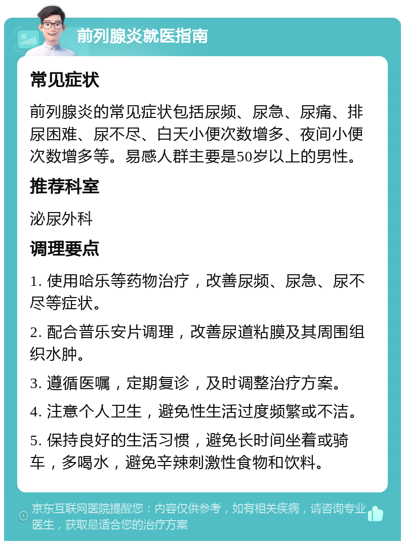 前列腺炎就医指南 常见症状 前列腺炎的常见症状包括尿频、尿急、尿痛、排尿困难、尿不尽、白天小便次数增多、夜间小便次数增多等。易感人群主要是50岁以上的男性。 推荐科室 泌尿外科 调理要点 1. 使用哈乐等药物治疗，改善尿频、尿急、尿不尽等症状。 2. 配合普乐安片调理，改善尿道粘膜及其周围组织水肿。 3. 遵循医嘱，定期复诊，及时调整治疗方案。 4. 注意个人卫生，避免性生活过度频繁或不洁。 5. 保持良好的生活习惯，避免长时间坐着或骑车，多喝水，避免辛辣刺激性食物和饮料。