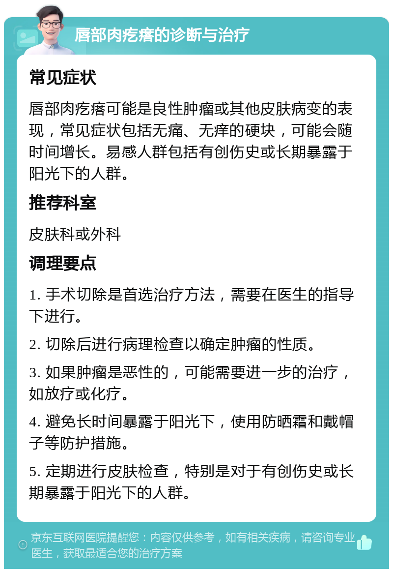 唇部肉疙瘩的诊断与治疗 常见症状 唇部肉疙瘩可能是良性肿瘤或其他皮肤病变的表现，常见症状包括无痛、无痒的硬块，可能会随时间增长。易感人群包括有创伤史或长期暴露于阳光下的人群。 推荐科室 皮肤科或外科 调理要点 1. 手术切除是首选治疗方法，需要在医生的指导下进行。 2. 切除后进行病理检查以确定肿瘤的性质。 3. 如果肿瘤是恶性的，可能需要进一步的治疗，如放疗或化疗。 4. 避免长时间暴露于阳光下，使用防晒霜和戴帽子等防护措施。 5. 定期进行皮肤检查，特别是对于有创伤史或长期暴露于阳光下的人群。