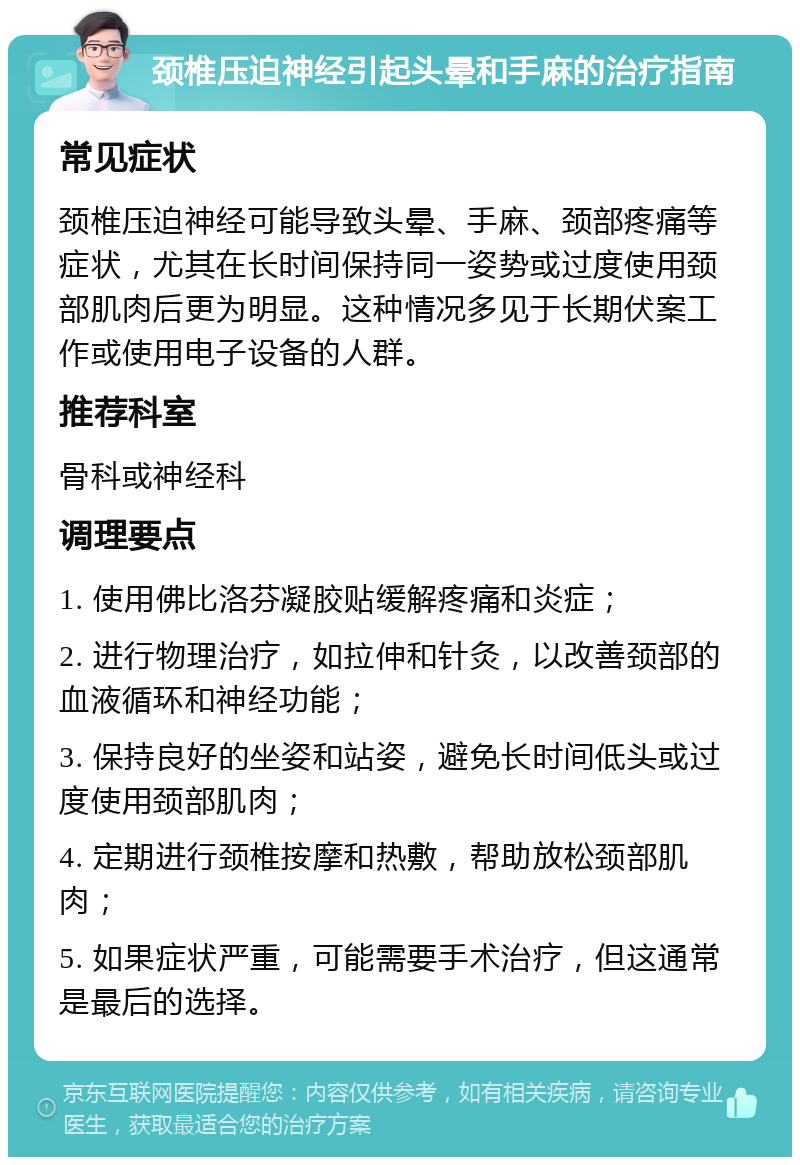 颈椎压迫神经引起头晕和手麻的治疗指南 常见症状 颈椎压迫神经可能导致头晕、手麻、颈部疼痛等症状，尤其在长时间保持同一姿势或过度使用颈部肌肉后更为明显。这种情况多见于长期伏案工作或使用电子设备的人群。 推荐科室 骨科或神经科 调理要点 1. 使用佛比洛芬凝胶贴缓解疼痛和炎症； 2. 进行物理治疗，如拉伸和针灸，以改善颈部的血液循环和神经功能； 3. 保持良好的坐姿和站姿，避免长时间低头或过度使用颈部肌肉； 4. 定期进行颈椎按摩和热敷，帮助放松颈部肌肉； 5. 如果症状严重，可能需要手术治疗，但这通常是最后的选择。