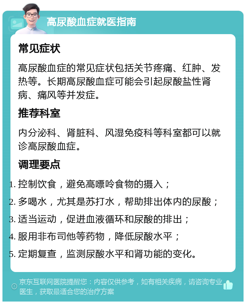 高尿酸血症就医指南 常见症状 高尿酸血症的常见症状包括关节疼痛、红肿、发热等。长期高尿酸血症可能会引起尿酸盐性肾病、痛风等并发症。 推荐科室 内分泌科、肾脏科、风湿免疫科等科室都可以就诊高尿酸血症。 调理要点 控制饮食，避免高嘌呤食物的摄入； 多喝水，尤其是苏打水，帮助排出体内的尿酸； 适当运动，促进血液循环和尿酸的排出； 服用非布司他等药物，降低尿酸水平； 定期复查，监测尿酸水平和肾功能的变化。