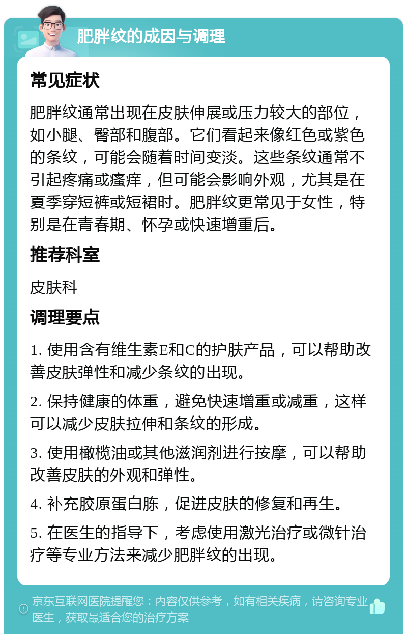 肥胖纹的成因与调理 常见症状 肥胖纹通常出现在皮肤伸展或压力较大的部位，如小腿、臀部和腹部。它们看起来像红色或紫色的条纹，可能会随着时间变淡。这些条纹通常不引起疼痛或瘙痒，但可能会影响外观，尤其是在夏季穿短裤或短裙时。肥胖纹更常见于女性，特别是在青春期、怀孕或快速增重后。 推荐科室 皮肤科 调理要点 1. 使用含有维生素E和C的护肤产品，可以帮助改善皮肤弹性和减少条纹的出现。 2. 保持健康的体重，避免快速增重或减重，这样可以减少皮肤拉伸和条纹的形成。 3. 使用橄榄油或其他滋润剂进行按摩，可以帮助改善皮肤的外观和弹性。 4. 补充胶原蛋白胨，促进皮肤的修复和再生。 5. 在医生的指导下，考虑使用激光治疗或微针治疗等专业方法来减少肥胖纹的出现。