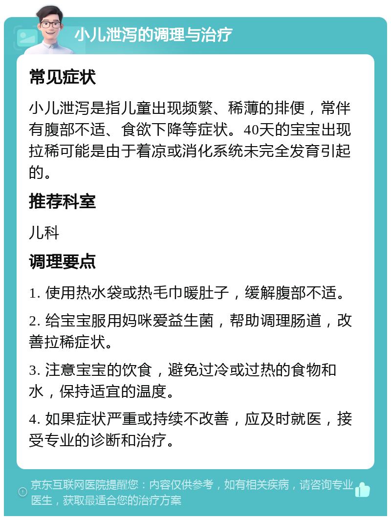 小儿泄泻的调理与治疗 常见症状 小儿泄泻是指儿童出现频繁、稀薄的排便，常伴有腹部不适、食欲下降等症状。40天的宝宝出现拉稀可能是由于着凉或消化系统未完全发育引起的。 推荐科室 儿科 调理要点 1. 使用热水袋或热毛巾暖肚子，缓解腹部不适。 2. 给宝宝服用妈咪爱益生菌，帮助调理肠道，改善拉稀症状。 3. 注意宝宝的饮食，避免过冷或过热的食物和水，保持适宜的温度。 4. 如果症状严重或持续不改善，应及时就医，接受专业的诊断和治疗。