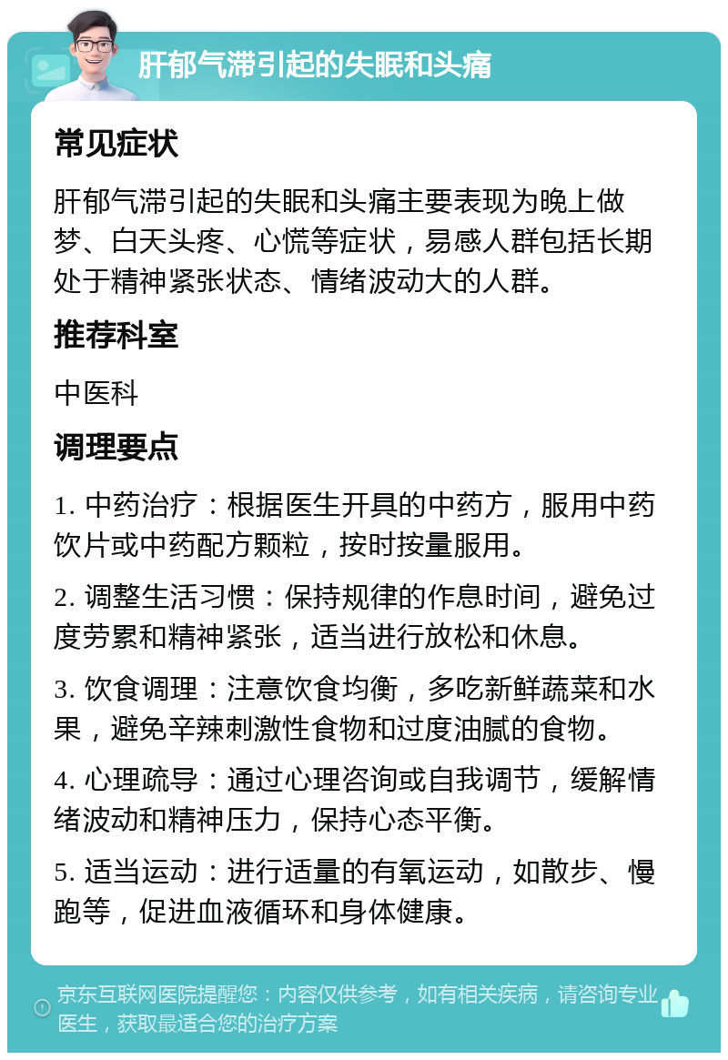 肝郁气滞引起的失眠和头痛 常见症状 肝郁气滞引起的失眠和头痛主要表现为晚上做梦、白天头疼、心慌等症状，易感人群包括长期处于精神紧张状态、情绪波动大的人群。 推荐科室 中医科 调理要点 1. 中药治疗：根据医生开具的中药方，服用中药饮片或中药配方颗粒，按时按量服用。 2. 调整生活习惯：保持规律的作息时间，避免过度劳累和精神紧张，适当进行放松和休息。 3. 饮食调理：注意饮食均衡，多吃新鲜蔬菜和水果，避免辛辣刺激性食物和过度油腻的食物。 4. 心理疏导：通过心理咨询或自我调节，缓解情绪波动和精神压力，保持心态平衡。 5. 适当运动：进行适量的有氧运动，如散步、慢跑等，促进血液循环和身体健康。