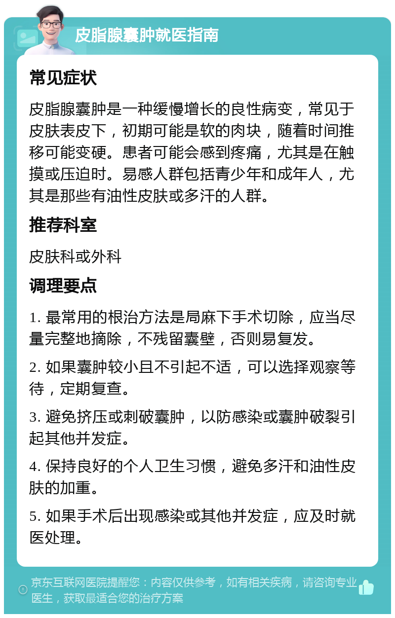 皮脂腺囊肿就医指南 常见症状 皮脂腺囊肿是一种缓慢增长的良性病变，常见于皮肤表皮下，初期可能是软的肉块，随着时间推移可能变硬。患者可能会感到疼痛，尤其是在触摸或压迫时。易感人群包括青少年和成年人，尤其是那些有油性皮肤或多汗的人群。 推荐科室 皮肤科或外科 调理要点 1. 最常用的根治方法是局麻下手术切除，应当尽量完整地摘除，不残留囊壁，否则易复发。 2. 如果囊肿较小且不引起不适，可以选择观察等待，定期复查。 3. 避免挤压或刺破囊肿，以防感染或囊肿破裂引起其他并发症。 4. 保持良好的个人卫生习惯，避免多汗和油性皮肤的加重。 5. 如果手术后出现感染或其他并发症，应及时就医处理。