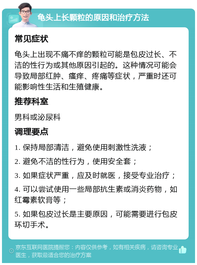 龟头上长颗粒的原因和治疗方法 常见症状 龟头上出现不痛不痒的颗粒可能是包皮过长、不洁的性行为或其他原因引起的。这种情况可能会导致局部红肿、瘙痒、疼痛等症状，严重时还可能影响性生活和生殖健康。 推荐科室 男科或泌尿科 调理要点 1. 保持局部清洁，避免使用刺激性洗液； 2. 避免不洁的性行为，使用安全套； 3. 如果症状严重，应及时就医，接受专业治疗； 4. 可以尝试使用一些局部抗生素或消炎药物，如红霉素软膏等； 5. 如果包皮过长是主要原因，可能需要进行包皮环切手术。